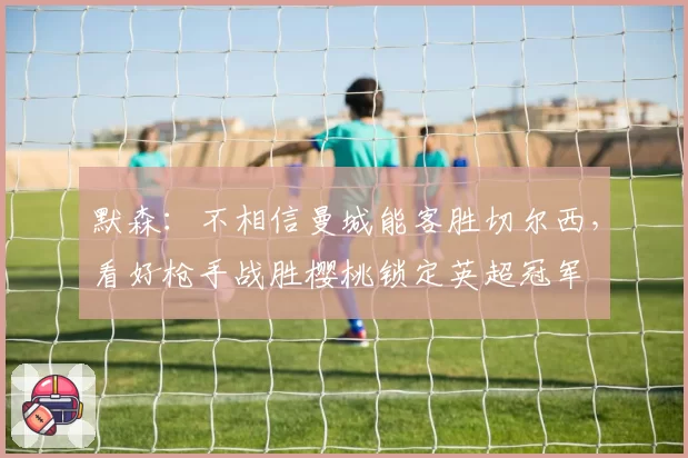 默森：不相信曼城能客胜切尔西，看好枪手战胜樱桃锁定英超冠军