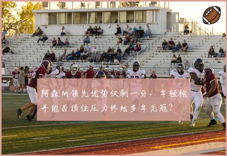 阿森纳领先优势仅剩一分，年轻枪手能否顶住压力终结多年无冠？