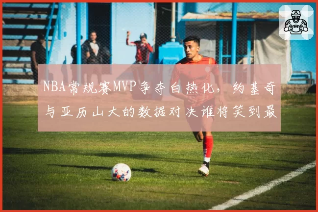 NBA常规赛MVP争夺白热化，约基奇与亚历山大的数据对决谁将笑到最后？