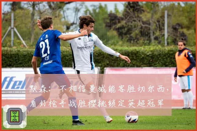 默森：不相信曼城能客胜切尔西，看好枪手战胜樱桃锁定英超冠军