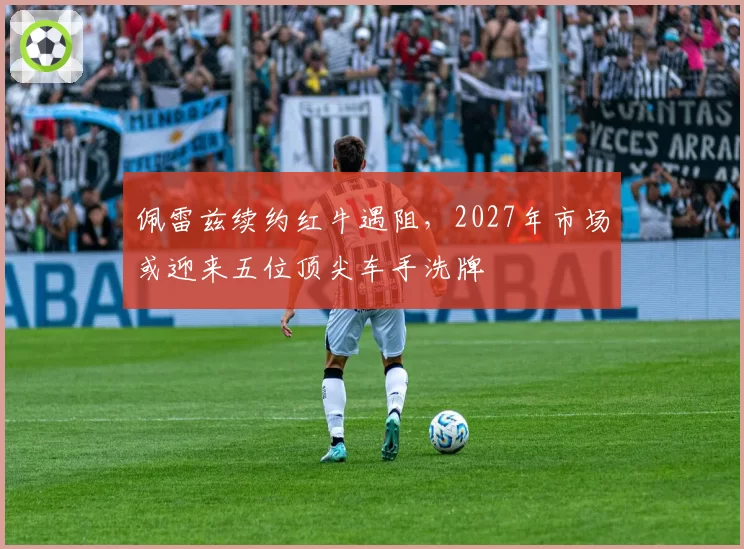 佩雷兹续约红牛遇阻,2027年市场或迎来五位顶尖车手洗牌