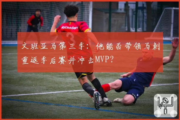 文班亚马第三季：他能否带领马刺重返季后赛并冲击MVP？