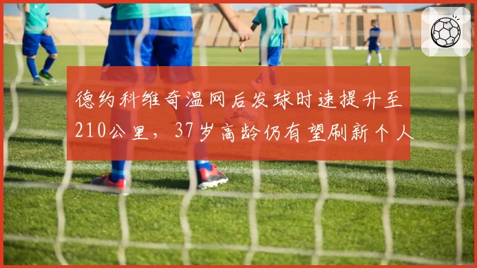德约科维奇温网后发球时速提升至210公里，37岁高龄仍有望刷新个人ACE球纪录