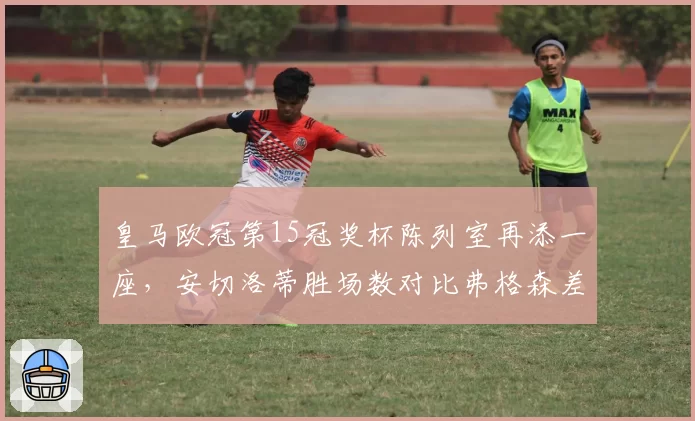 皇马欧冠第15冠奖杯陈列室再添一座，安切洛蒂胜场数对比弗格森差距缩小