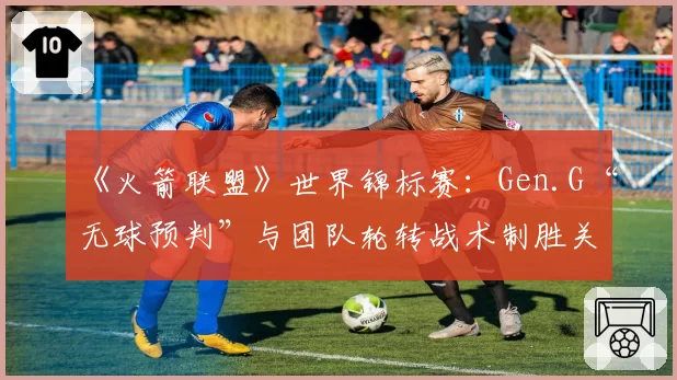 《火箭联盟》世界锦标赛：Gen.G“无球预判”与团队轮转战术制胜关键