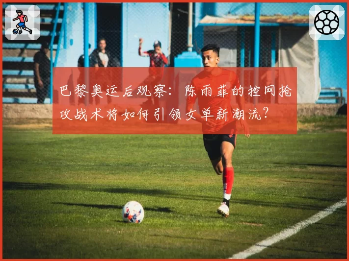 巴黎奥运后观察：陈雨菲的控网抢攻战术将如何引领女单新潮流？