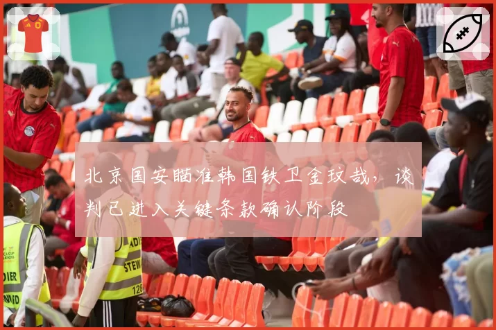 北京国安瞄准韩国铁卫金玟哉,谈判已进入关键条款确认阶段