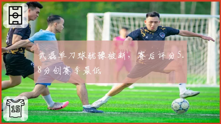 武磊单刀球犹豫被断,赛后评分5.8分创赛季最低