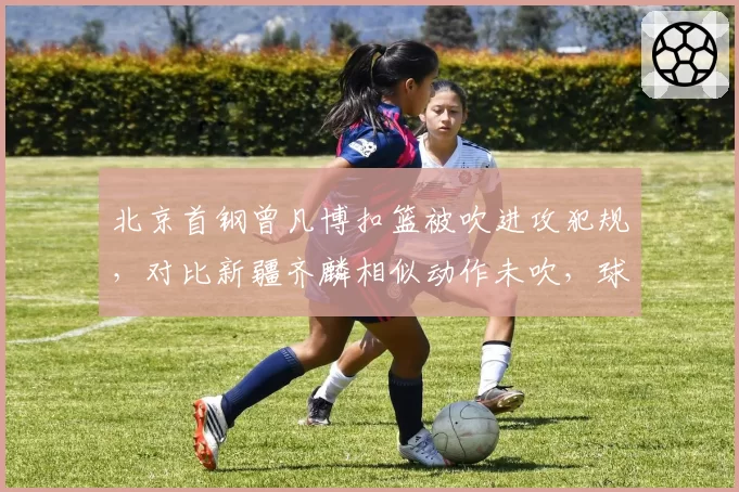 北京首钢曾凡博扣篮被吹进攻犯规,对比新疆齐麟相似动作未吹,球迷质疑裁判业务能力