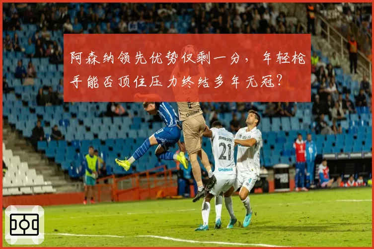 阿森纳领先优势仅剩一分，年轻枪手能否顶住压力终结多年无冠？