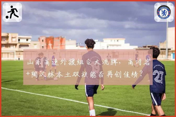 山东高速外援组合大洗牌,高诗岩+陶汉林本土双核能否再创佳绩?