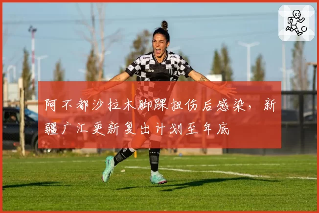 阿不都沙拉木脚踝扭伤后感染，新疆广汇更新复出计划至年底
