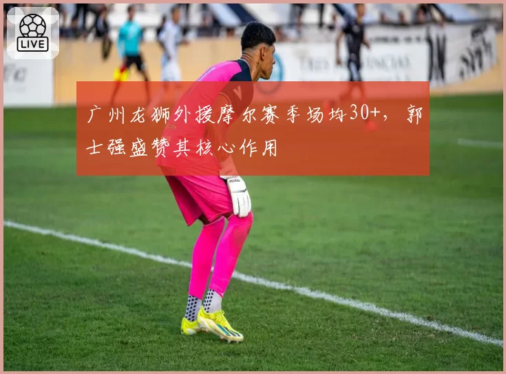 广州龙狮外援摩尔赛季场均30+，郭士强盛赞其核心作用