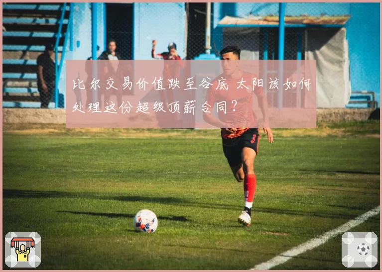 比尔交易价值跌至谷底 太阳该如何处理这份超级顶薪合同？