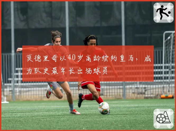 莫德里奇以40岁高龄续约皇马，成为队史最年长出场球员