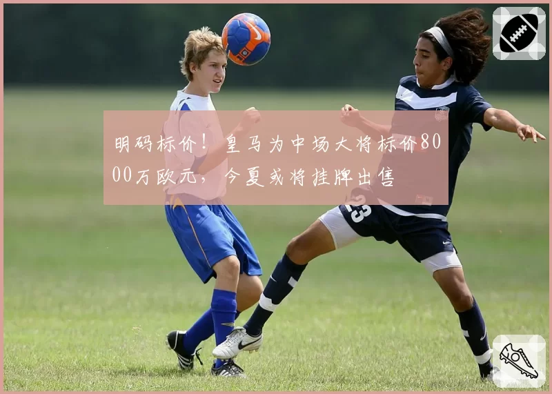 明码标价!皇马为中场大将标价8000万欧元,今夏或将挂牌出售