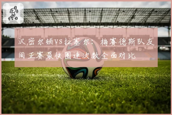 汉密尔顿vs拉塞尔：梅赛德斯队友间正赛最快圈速次数全面对比