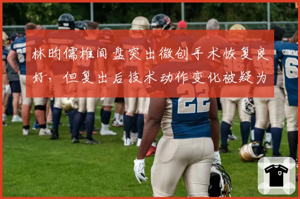 林昀儒椎间盘突出微创手术恢复良好,但复出后技术动作变化被疑为伤病妥协