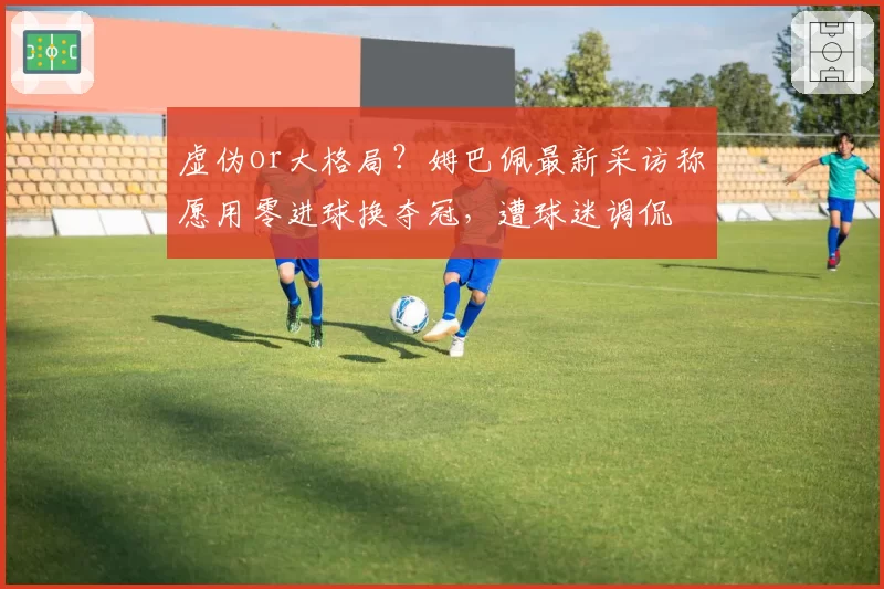 虚伪or大格局？姆巴佩最新采访称愿用零进球换夺冠，遭球迷调侃