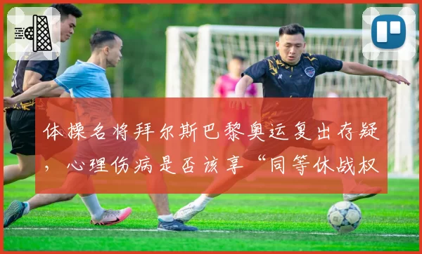 体操名将拜尔斯巴黎奥运复出存疑，心理伤病是否该享“同等休战权”引热议