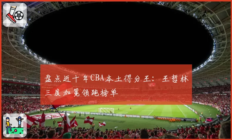 盘点近十年CBA本土得分王：王哲林三度加冕领跑榜单