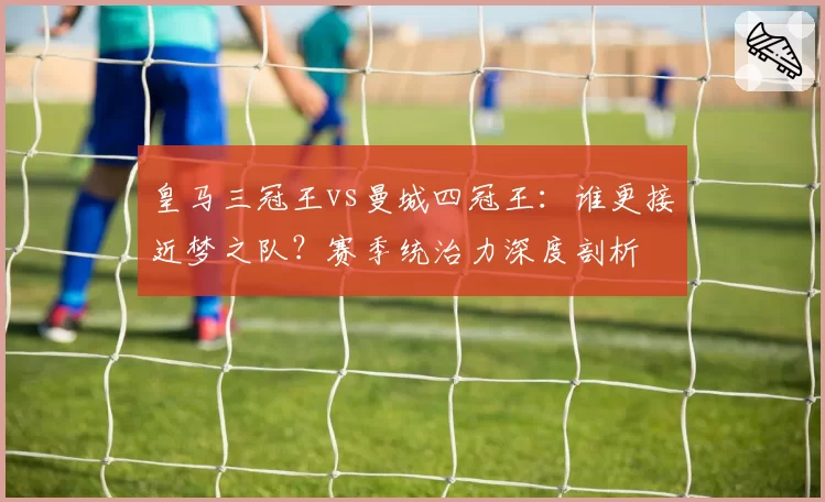 皇马三冠王vs曼城四冠王：谁更接近梦之队？赛季统治力深度剖析