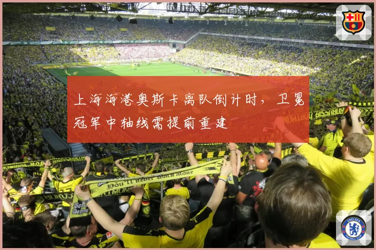 上海海港奥斯卡离队倒计时,卫冕冠军中轴线需提前重建