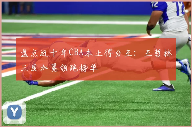 盘点近十年CBA本土得分王：王哲林三度加冕领跑榜单