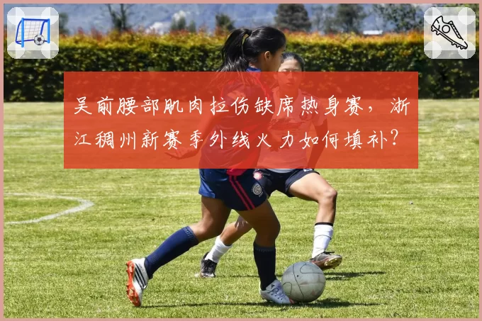 吴前腰部肌肉拉伤缺席热身赛,浙江稠州新赛季外线火力如何填补?