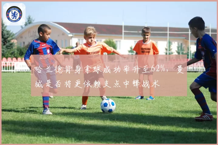 哈兰德背身拿球成功率升至62%,曼城是否将更依赖支点中锋战术
