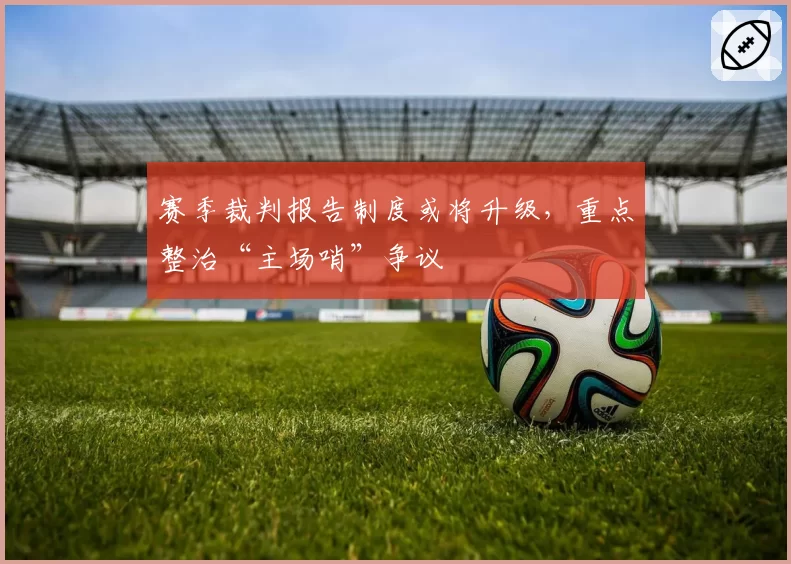 赛季裁判报告制度或将升级，重点整治“主场哨”争议