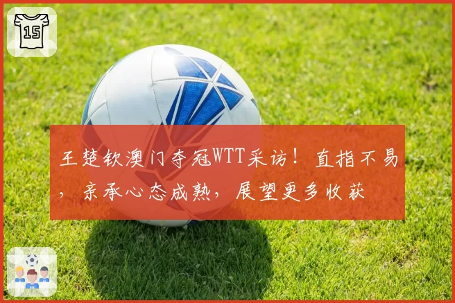 王楚钦澳门夺冠WTT采访！直指不易，亲承心态成熟，展望更多收获