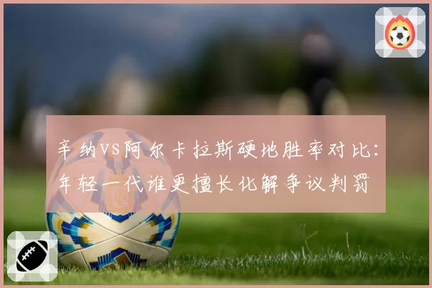 辛纳vs阿尔卡拉斯硬地胜率对比：年轻一代谁更擅长化解争议判罚