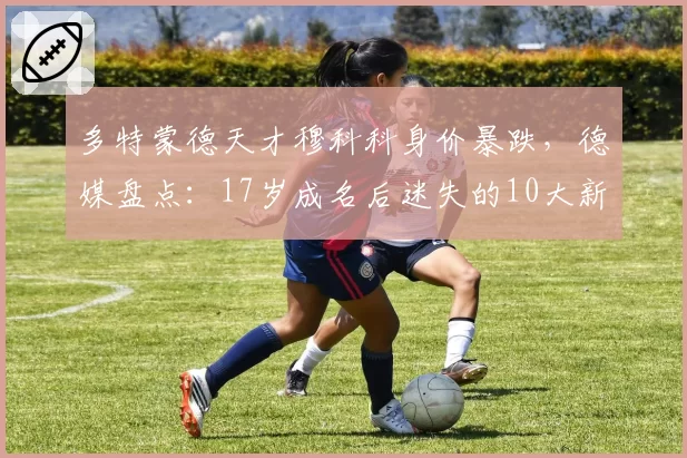 多特蒙德天才穆科科身价暴跌,德媒盘点:17岁成名后迷失的10大新星