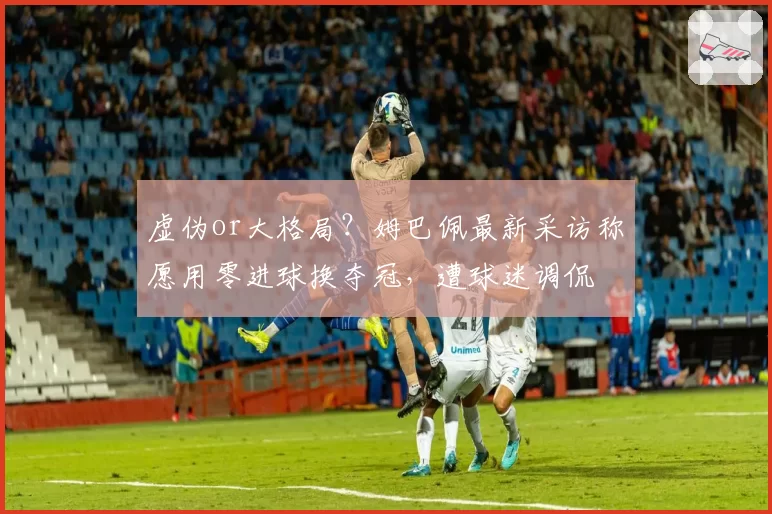 虚伪or大格局？姆巴佩最新采访称愿用零进球换夺冠，遭球迷调侃