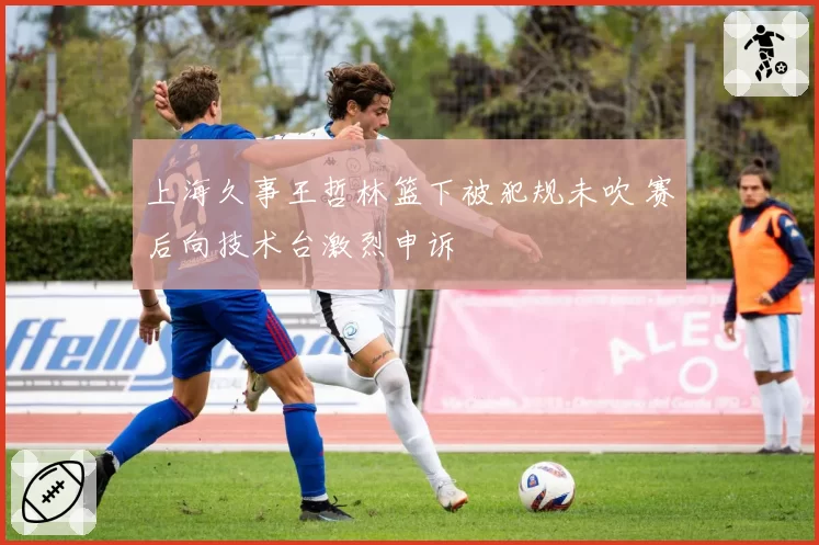 上海久事王哲林篮下被犯规未吹 赛后向技术台激烈申诉