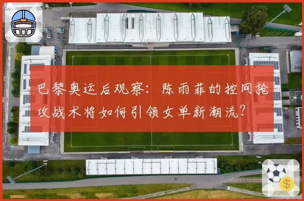 巴黎奥运后观察：陈雨菲的控网抢攻战术将如何引领女单新潮流？