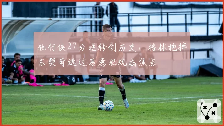 独行侠27分逆转创历史,格林抱摔东契奇逃过恶意犯规成焦点