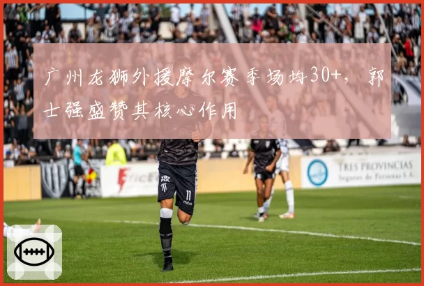 广州龙狮外援摩尔赛季场均30+，郭士强盛赞其核心作用