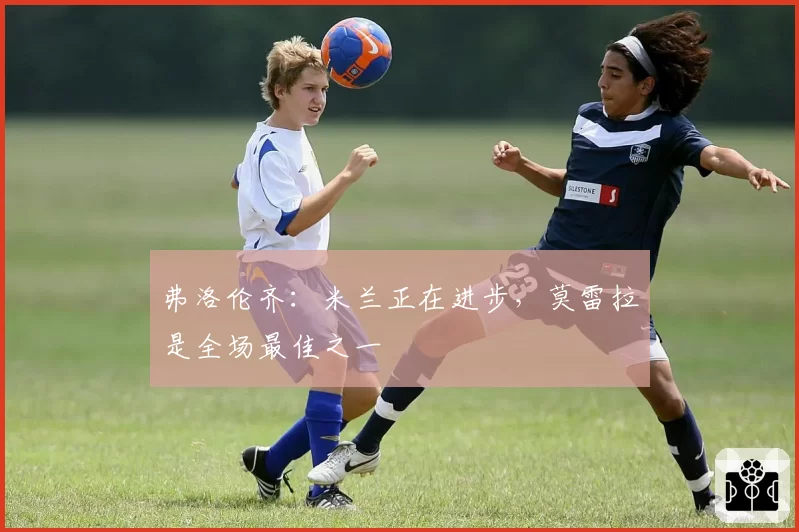 弗洛伦齐：米兰正在进步，莫雷拉是全场最佳之一