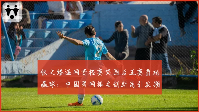 张之臻温网资格赛突围后正赛首轮赢球,中国男网排名创新高引发期待?