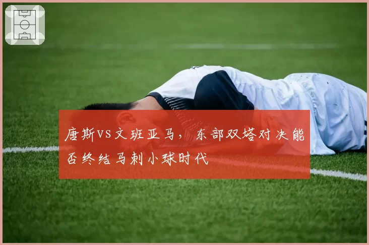 唐斯vs文班亚马，东部双塔对决能否终结马刺小球时代