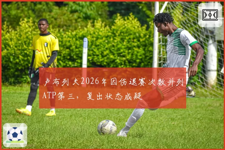 卢布列夫2026年因伤退赛次数并列ATP第三，复出状态成疑