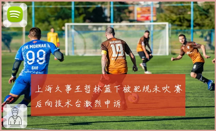 上海久事王哲林篮下被犯规未吹 赛后向技术台激烈申诉