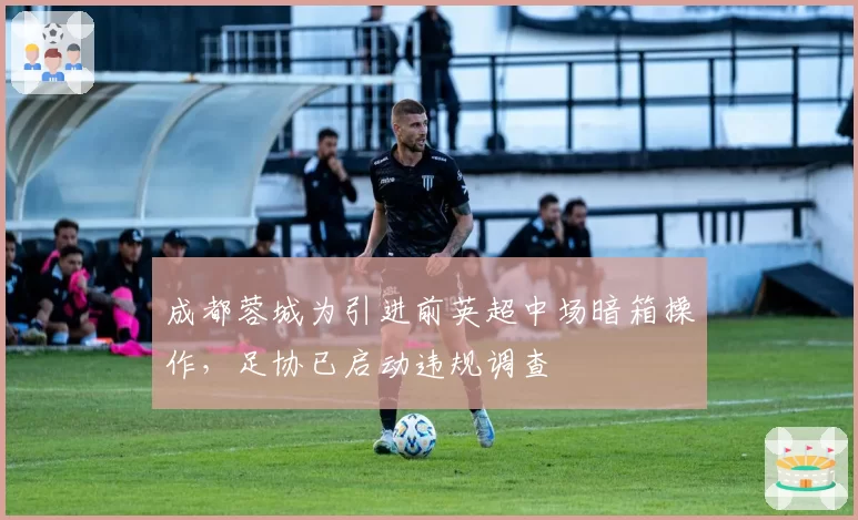 成都蓉城为引进前英超中场暗箱操作，足协已启动违规调查