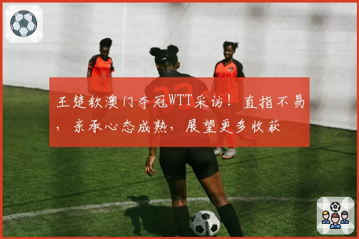 王楚钦澳门夺冠WTT采访！直指不易，亲承心态成熟，展望更多收获