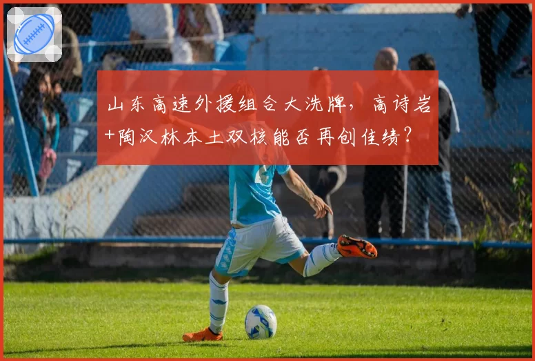 山东高速外援组合大洗牌，高诗岩+陶汉林本土双核能否再创佳绩？