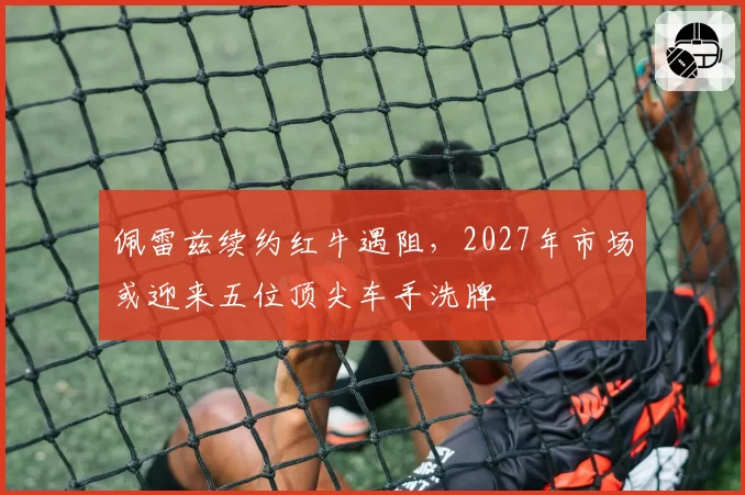 佩雷兹续约红牛遇阻,2027年市场或迎来五位顶尖车手洗牌