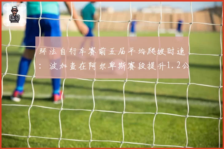 环法自行车赛前五届平均爬坡时速:波加查在阿尔卑斯赛段提升1.2公里