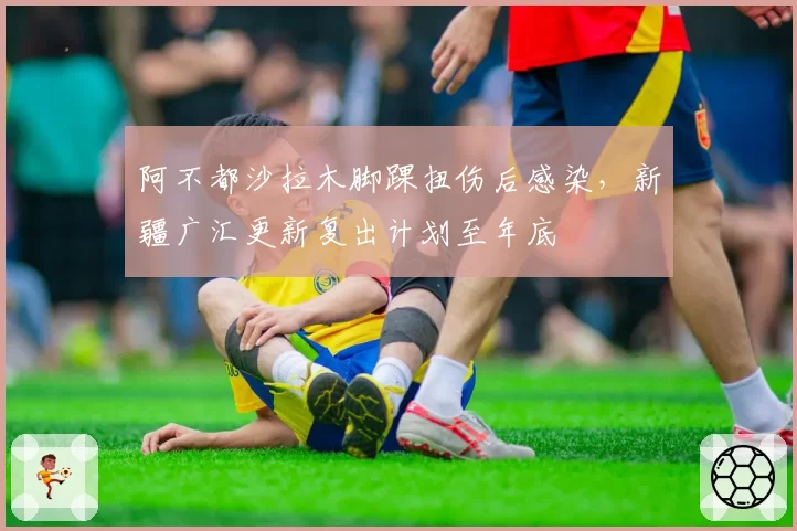 阿不都沙拉木脚踝扭伤后感染，新疆广汇更新复出计划至年底